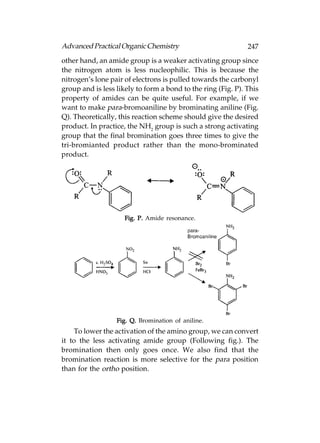 Advanced Practical Organic Chemistry                          247
other hand, an amide group is a weaker activating group since
the nitrogen atom is less nucleophilic. This is because the
nitrogen’s lone pair of electrons is pulled towards the carbonyl
group and is less likely to form a bond to the ring (Fig. P). This
property of amides can be quite useful. For example, if we
want to make para-bromoaniline by brominating aniline (Fig.
Q). Theoretically, this reaction scheme should give the desired
product. In practice, the NH2 group is such a strong activating
group that the final bromination goes three times to give the
tri-bromianted product rather than the mono-brominated
product.




                     Fig. P. Amide resonance.




                  Fig. Q. Bromination of aniline.
    To lower the activation of the amino group, we can convert
it to the less activating amide group (Following fig.). The
bromination then only goes once. We also find that the
bromination reaction is more selective for the para position
than for the ortho position.
 