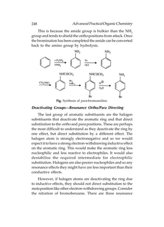 248                       Advanced Practical Organic Chemistry
    This is because the amide group is bulkier than the NH2
group and tends to shield the ortho positions from attack. Once
the bromination has been completed the amide can be converted
back to the amino group by hydrolysis.




               Fig. Synthesis of para-bromoaniline.

Deactivating Groups—Resonance Ortho/Para Directing
    The last group of aromatic substituents are the halogen
substituents that deactivate the aromatic ring and that direct
substitution to the ortho and para positions. These are perhaps
the most difficult to understand as they deactivate the ring by
one effect, but direct substitution by a different effect. The
halogen atom is strongly electronegative and so we would
expect it to have a strong electron-withdrawing inductive effect
on the aromatic ring. This would make the aromatic ring less
nucleophilic and less reactive to electrophiles. It would also
destabilise the required intermediate for electrophilic
substitution. Halogens are also poorer nucleophiles and so any
resonance effects they might have are less important than their
conductive effects.
    However, if halogen atoms are deactivating the ring due
to inductive effects, they should not direct substitution to the
meta position like other electron-withdrawing groups. Consider
the nitration of bromobenzene. There are three resonance
 