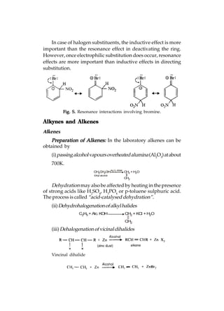 In case of halogen substituents, the inductive effect is more
important than the resonance effect in deactivating the ring.
However, once electrophilic substitution does occur, resonance
effects are more important than inductive effects in directing
substitution.




          Fig. S. Resonance interactions involving bromine.

Alkynes and Alkenes
Alkenes
    Preparation of Alkenes: In the laboratory alkenes can be
obtained by
    (i) passing alcohol vapours overheated alumina (Al2O3) at about
    700K.
                         CH3CH2OHAl2O3 650K CH2 + H2O
                         Ethyl alcohol
                                           CH2

    Dehydration may also be affected by heating in the presence
of strong acids like H2SO4, H3PO4 or p-toluene sulphuric acid.
The process is called “acid-catalysed dehydration”.
    (ii) Dehydrohalogenation of alkyl halides
                 C2H5 + Alc. KOH           CH2 + KCl + H2O

                                           CH2

    (iii) Dehalogenation of vicinal dihalides




    Vincinal dihalide
 