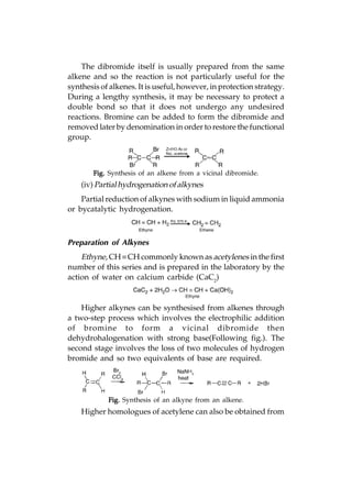 The dibromide itself is usually prepared from the same
alkene and so the reaction is not particularly useful for the
synthesis of alkenes. It is useful, however, in protection strategy.
During a lengthy synthesis, it may be necessary to protect a
double bond so that it does not undergo any undesired
reactions. Bromine can be added to form the dibromide and
removed later by denomination in order to restore the functional
group.



        Fig. Synthesis of an alkene from a vicinal dibromide.
    (iv) Partial hydrogenation of alkynes
    Partial reduction of alkynes with sodium in liquid ammonia
or bycatalytic hydrogenation.



Preparation of Alkynes
    Ethyne, CH  CH commonly known as acetylenes in the first
number of this series and is prepared in the laboratory by the
action of water on calcium carbide (CaC2)


    Higher alkynes can be synthesised from alkenes through
a two-step process which involves the electrophilic addition
of bromine to form a vicinal dibromide then
dehydrohalogenation with strong base(Following fig.). The
second stage involves the loss of two molecules of hydrogen
bromide and so two equivalents of base are required.




            Fig. Synthesis of an alkyne from an alkene.
    Higher homologues of acetylene can also be obtained from
 