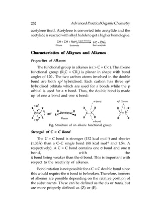 252                       Advanced Practical Organic Chemistry
acetylene itself. Acetylene is converted into acetylide and the
acetylide is reacted with alkyl halide to get a higher homologue.



Characteristics of Alkynes and Alkenes

Properties of Alkenes
    The functional group in alkenes is ( > C = C< ). The alkene
functional group (R2C = CR2) is planar in shape with bond
angles of 120°. The two carbon atoms involved in the double
bond are both sp2 hybridised. Each carbon has three sp2
hybridised orbitals which are used for a bonds while the p
orbital is used for a π bond. Thus, the double bond is made
up of one a bond and one π bond:




           Fig. Structure of an alkene functional group.

Strength of C = C Bond
    The C = C bond is stronger (152 kcal mol–1) and shorter
(1.33Å) than a C–C single bond (88 kcal mol–1 and 1.54. A
respectively). A C = C bond contains one σ bond and one π
bond,                          with                     the
π bond being weaker than the σ bond. This is important with
respect to the reactivity of alkenes.
    Bond rotation is not possible for a C = C double bond since
this would require the σ bond to be broken. Therefore, isomers
of alkenes are possible depending on the relative position of
the substituents. These can be defined as the cis or trans, but
are more properly defined as (Z) or (E).
 