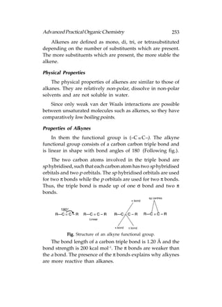 Advanced Practical Organic Chemistry                        253
    Alkenes are defined as mono, di, tri, or tetrasubstituted
depending on the number of substituents which are present.
The more substituents which are present, the more stable the
alkene.

Physical Properties
    The physical properties of alkenes are similar to those of
alkanes. They are relatively non-polar, dissolve in non-polar
solvents and are not soluble in water.
   Since only weak van der Waals interactions are possible
between unsaturated molecules such as alkenes, so they have
comparatively low boiling points.

Properties of Alkynes
     In them the functional group is (–C  C–). The alkyne
functional group consists of a carbon carbon triple bond and
is linear in shape with bond angles of 180° (Following fig.).
     The two carbon atoms involved in the triple bond are
sp hybridised, such that each carbon atom has two sp hybridised
orbitals and two p orbitals. The sp hybridised orbitals are used
for two π bonds while the p orbitals are used for two π bonds.
Thus, the triple bond is made up of one σ bond and two π
bonds.




           Fig. Structure of an alkyne functional group.
    The bond length of a carbon triple bond is 1.20 Å and the
bond strength is 200 kcal mol–1. The π bonds are weaker than
the a bond. The presence of the π bonds explains why alkynes
are more reactive than alkanes.
 