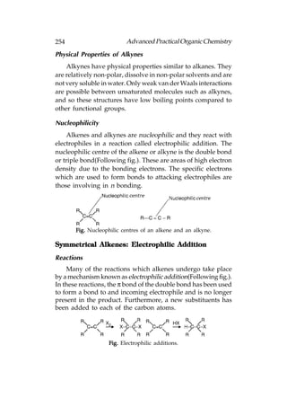 254                       Advanced Practical Organic Chemistry
Physical Properties of Alkynes
    Alkynes have physical properties similar to alkanes. They
are relatively non-polar, dissolve in non-polar solvents and are
not very soluble in water. Only weak van der Waals interactions
are possible between unsaturated molecules such as alkynes,
and so these structures have low boiling points compared to
other functional groups.

Nucleophilicity
    Alkenes and alkynes are nucleophilic and they react with
electrophiles in a reaction called electrophilic addition. The
nucleophilic centre of the alkene or alkyne is the double bond
or triple bond(Following fig.). These are areas of high electron
density due to the bonding electrons. The specific electrons
which are used to form bonds to attacking electrophiles are
those involving in n bonding.




       Fig. Nucleophilic centres of an alkene and an alkyne.

Symmetrical Alkenes: Electrophilic Addition
Reactions
    Many of the reactions which alkenes undergo take place
by a mechanism known as electrophilic addition(Following fig.).
In these reactions, the π bond of the double bond has been used
to form a bond to and incoming electrophile and is no longer
present in the product. Furthermore, a new substituents has
been added to each of the carbon atoms.




                   Fig. Electrophilic additions.
 