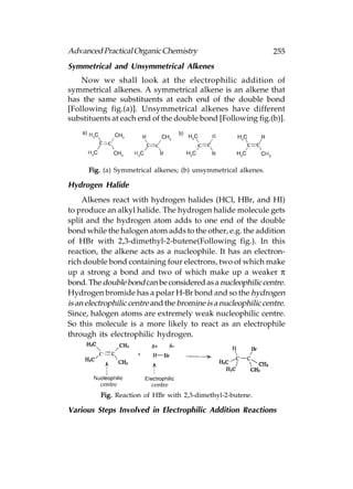 Advanced Practical Organic Chemistry                             255
Symmetrical and Unsymmetrical Alkenes
    Now we shall look at the electrophilic addition of
symmetrical alkenes. A symmetrical alkene is an alkene that
has the same substituents at each end of the double bond
[Following fig.(a)]. Unsymmetrical alkenes have different
substituents at each end of the double bond [Following fig.(b)].




      Fig. (a) Symmetrical alkenes; (b) unsymmetrical alkenes.

Hydrogen Halide
     Alkenes react with hydrogen halides (HCl, HBr, and HI)
to produce an alkyl halide. The hydrogen halide molecule gets
split and the hydrogen atom adds to one end of the double
bond while the halogen atom adds to the other, e.g. the addition
of HBr with 2,3-dimethyl-2-butene(Following fig.). In this
reaction, the alkene acts as a nucleophile. It has an electron-
rich double bond containing four electrons, two of which make
up a strong a bond and two of which make up a weaker π
bond. The double bond can be considered as a nucleophilic centre.
Hydrogen bromide has a polar H-Br bond and so the hydrogen
is an electrophilic centre and the bromine is a nucleophilic centre.
Since, halogen atoms are extremely weak nucleophilic centre.
So this molecule is a more likely to react as an electrophile
through its electrophilic hydrogen.




          Fig. Reaction of HBr with 2,3-dimethyl-2-butene.

Various Steps Involved in Electrophilic Addition Reactions
 