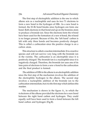 256                         Advanced Practical Organic Chemistry
     The first step of electrophilic addition is the one in which
alkene acts as a nucleophile and uses its two 71 electrons to
form a new bond to the hydrogen of HBr. As a new bond is
formed, the H–Br bond breaks since hydrogen can form one
bond. Both electrons in that bond end up on the bromine atom
to produce a bromide ion. Since the electrons form the π bond
have been used for the formation of a new σ bond, the π bond
is no longer present. Because of this, the ‘left hand’ carbon is
left with only three bonds and becomes positively charged.
This is called a carbocation since the positive charge is on a
carbon atom.
    This structure is called a reaction intermediate. It is a reactive
species and will not survive very long with the bromide ion
in the vicinity. The carbocation is an electrophile since it is
positively charged. The bromide ion is a nucleophile since it is
negatively charged. Therefore, the bromide ion uses one of its
lone pairs of electrons to form a new o bond to the carbocation
and the final product is formed.
    The addition of HBr to the alkene is an electrophilic addition
since the first step of the mechanism involves the addition of
the electrophilic hydrogen to the alkene. The second step
involves a nucleophilic addition of the bromide ion to the
carbocation intermediate, but it is the first step which defines this
reaction.
    The mechanism is shown in the figure A., in which the
π electrons of the alkene provided the electrons for a new bond
between the right hand carbon and hydrogen. They could
equally well have been used to form a bond between the left
hand carbon and hydrogen (Fig.B).
 