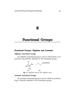 Advanced Practical Organic Chemistry                         23




                                2

          Functional Groups


Functional Groups: Aliphatic and Aromatic
Aliphatic Functional Groups
   An aliphatic functional group is one in which there is no
aromatic ring directly attached to the functional group:
                  O
                                          CO2CH2CH3
                 C CH3
              H3C CH
                   CH3
                  (a)               (b)
           Fig. (a) Aliphatic ketone; (b) aliphatic ester.

Aromatic Functional Groups
    An aromatic functional group is one in which an aromatic
ring is directly attached to the functional group:
 
