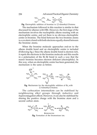 258                         Advanced Practical Organic Chemistry



   Fig. Electrophilic addition of bromine to 2,3-dimethyl-2-butene.
     The mechanism followed in this reaction is similar to that
discussed for alkenes with HBr. However, the first stage of the
mechanism involves the nucleophilic alkene reacting with an
electrophilic centre, and yet there is no obvious electrophilic
centre in bromine. The bond between the two bromine atoms
is a covalent a bond with both electrons equally shared between
the bromine atoms.
     When the bromine molecule approaches end-on to the
alkene double bond and an electrophilic centre is included
(Following fig.). Since the alkene double bond is electron rich,
it repels the electrons in the bromine molecule and this results
in a polarisation of the Br–Br bond in such a way that the
nearer bromine becomes electron deficient (electrophilic). In
this way, when an electrophilic centre has been generated, the
mechanism is the same as before.




      Fig. Mechanism for the electrophilic addition of Br2 with
                      2.3-dimethyl-2-butene.
    The carbocation intermediate can be stabilised by
neighbouring alkyl groups through inductive and
hyperconjugation effects. However, it can also be stabilised by
sharing the positive charge with the bromine atom and a
second carbon atom.




               Fig. Formation of the bromonium ion.
 