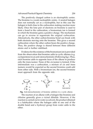 Advanced Practical Organic Chemistry                             259
    The positively charged carbon is an electrophilic centre.
The bromine is a weak nucleophilic centre. A neutral halogen
does not normally act as a nucleophile, but in this case the
halogen is held close to the carbocation making reaction more
likely. Once the lone pair of electrons on bromine is used to
form a bond to the carbocation, a bromonium ion is formed
in which the bromine gains a positive charge. The mechanism
can go in reverse to regenerate the original carbocation.
Alternatively, the other carbon-bromine bond can break with
both electrons moving onto the bromine. This gives a second
carbocation where the other carbon bears the positive charge.
Thus, the positive charge is shared between three different
atoms and is further stabilised.
    Evidence for the existence of the bromonium ion is provided
from the observation that bromine adds to cyclic alkenes (e.g.
cyclopentene) in an anti-stereochemistry (Following fig.). Thus,
each bromine adds to opposite faces of the alkene to produce
only the trans isomer. None of the cis isomer is formed. If the
intermediate was a carbocation, a mixture of cis and trans
isomers would be expected as the second bromine could add
form either side. With a bromonium ion, the second bromine
must approach from the opposite side.




  Fig. Anti-stereochemistry of bromine addition to a cyclic alkene.
    The reaction of an alkene with a halogen like bromine and
chlorine generally gives a vicinal dihalide. However, if the
reaction is carried out in water as solvent, the product obtained
is a halohydrin where the halogen adds to one end of the
double bond and a hydroxyl group from water adds to the
other.
 