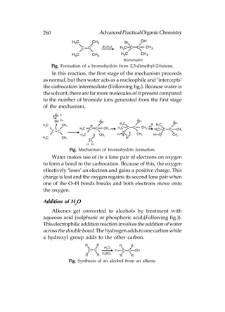 260                          Advanced Practical Organic Chemistry




      Fig. Formation of a bromohydrin from 2,3-dimethyl-2-butene.
    In this reaction, the first stage of the mechanism proceeds
as normal, but then water acts as a nucleophile and ‘intercepts’
the carbocation intermediate (Following fig.). Because water is
the solvent, there are far more molecules of it present compared
to the number of bromide ions generated from the first stage
of the mechanism.




              Fig. Mechanism of bromohydrin formation.
    Water makes use of its a lone pair of electrons on oxygen
to form a bond to the carbocation. Because of this, the oxygen
effectively ‘loses’ an electron and gains a positive charge. This
charge is lost and the oxygen regains its second lone pair when
one of the O–H bonds breaks and both electrons move onto
the oxygen.

Addition of H2O
    Alkenes get converted to alcohols by treatment with
aqueous acid (sulphuric or phosphoric acid;(Following fig.)).
This electrophilic addition reaction involves the addition of water
across the double bond. The hydrogen adds to one carbon while
a hydroxyl group adds to the other carbon.



              Fig. Synthesis of an alcohol from an alkene.
 