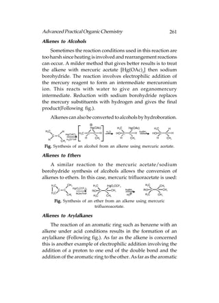 Advanced Practical Organic Chemistry                             261
Alkenes to Alcohols
    Sometimes the reaction conditions used in this reaction are
too harsh since heating is involved and rearrangement reactions
can occur. A milder method that gives better results is to treat
the alkene with mercuric acetate [Hg(OAc)2] then sodium
borohydride. The reaction involves electrophilic addition of
the mercury reagent to form an intermediate mercuronium
ion. This reacts with water to give an organomercury
intermediate. Reduction with sodium borohydride replaces
the mercury substituents with hydrogen and gives the final
product(Following fig.).
    Alkenes can also be converted to alcohols by hydroboration.




 Fig. Synthesis of an alcohol from an alkene using mercuric acetate.

Alkenes to Ethers
    A similar reaction to the mercuric acetate/sodium
borohydride synthesis of alcohols allows the conversion of
alkenes to ethers. In this case, mercuric trifluoracetate is used:



      Fig. Synthesis of an ether from an alkene using mercuric
                           trifluoroacetate.

Alkenes to Arylalkanes
    The reaction of an aromatic ring such as benzene with an
alkene under acid conditions results in the formation of an
arylalkane (Following fig.). As far as the alkene is concerned
this is another example of electrophilic addition involving the
addition of a proton to one end of the double bond and the
addition of the aromatic ring to the other. As far as the aromatic
 