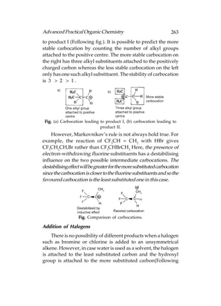 Advanced Practical Organic Chemistry                                 263
to product I (Following fig.). It is possible to predict the more
stable carbocation by counting the number of alkyl groups
attached to the positive centre. The more stable carbocation on
the right has three alkyl substituents attached to the positively
charged carbon whereas the less stable carbocation on the left
only has one such alkyl substituent. The stability of carbocation
is 3° > 2° > 1°.




 Fig. (a) Carbocation leading to product I, (b) carbocation leading to
                              product II.
    However, Markovnikov’s rule is not always hold true. For
example, the reaction of CF3CH = CH2 with HBr gives
CF3CH2CH,Br rather than CF3CHBrCH3 Here, the presence of
electron-withdrawing fluorine substituents has a destabilising
influence on the two possible intermediate carbocations. The
destabilising effect will be greater for the more substituted carbocation
since the carbocation is closer to the fluorine substituents and so the
favoured carbocation is the least substituted one in this case.




                   Fig. Comparison of carbocations.

Addition of Halogens
    There is no possibility of different products when a halogen
such as bromine or chlorine is added to an unsymmetrical
alkene. However, in case water is used as a solvent, the halogen
is attached to the least substituted carbon and the hydroxyl
group is attached to the more substituted carbon(Following
 