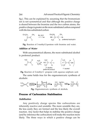 264                           Advanced Practical Organic Chemistry
fig.). This can be explained by assuming that the bromonium
ion is not symmetrical and that although the positive charge
is shared between the bromine and the two carbon atoms, the
positive charge is greater on the more substituted carbon compared
with the less substituted carbon.




      Fig. Reaction of 3-methyl-2-pentene with bromine and water.

Addition of Water
    With unsymmetrical alkenes, the more substituted alcohol
is preferred product:




 Fig. Reaction of 2-methyl-1 -propane with aqueous sulphuric acid.
    The same holds true for the organomercuric synthesis of
alcohols:



                Fig. Organomercuric synthesis of alcohols.

Process of Carbocation Stabilisation

Stabilisation
    Any positively charge species like carbocations are
inherently reactive and unstable. The more unstable they are,
the less easily they are formed and the less likely the overall
reaction. Any factor that helps to stabilise the positive charge
(and by inference the carbocation) will make the reaction more
likely. The three ways in which a positive charge can be
 