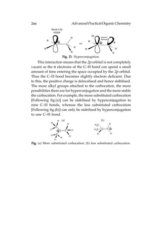 266                         Advanced Practical Organic Chemistry




                      Fig. D. Hyperconjugation.
    This interaction means that the 2p orbital is not completely
vacant as the σ electrons of the C–H bond can spend a small
amount of time entering the space occupied by the 2p orbital.
Thus the C–H bond becomes slightly electron deficient. Due
to this, the positive charge is delocalised and hence stabilised.
The more alkyl groups attached to the carbocation, the more
possibilities there are for hyperconjugation and the more stable
the carbocation. For example, the more substituted carbocation
[Following fig.(a)] can be stabilised by hyperconjugation to
nine C–H bonds, whereas the less substituted carbocation
[Following fig.(b)] can only be stabilised by hyperconjugation
to one C–H bond.




Fig. (a) More substituted carbocation; (b) less substituted carbocation.
 