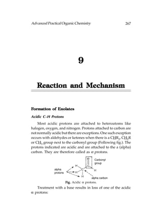 Advanced Practical Organic Chemistry                        267




                              9

   Reaction and Mechanism


Formation of Enolates

Acidic C–H Protons
    Most acidic protons are attached to heteroatoms like
halogen, oxygen, and nitrogen. Protons attached to carbon are
not normally acidic but there are exceptions. One such exception
occurs with aldehydes or ketones when there is a CHR2, CH2R
or CH3 group next to the carbonyl group (Following fig.). The
protons indicated are acidic and are attached to the a (alpha)
carbon. They are therefore called as α protons.




                     Fig. Acidic α protons.
   Treatment with a base results in loss of one of the acidic
α protons:
 