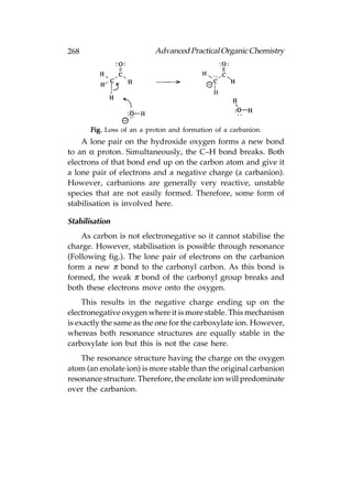 268                        Advanced Practical Organic Chemistry




       Fig. Loss of an a proton and formation of a carbanion.
    A lone pair on the hydroxide oxygen forms a new bond
to an α proton. Simultaneously, the C–H bond breaks. Both
electrons of that bond end up on the carbon atom and give it
a lone pair of electrons and a negative charge (a carbanion).
However, carbanions are generally very reactive, unstable
species that are not easily formed. Therefore, some form of
stabilisation is involved here.

Stabilisation
    As carbon is not electronegative so it cannot stabilise the
charge. However, stabilisation is possible through resonance
(Following fig.). The lone pair of electrons on the carbanion
form a new π bond to the carbonyl carbon. As this bond is
formed, the weak π bond of the carbonyl group breaks and
both these electrons move onto the oxygen.
     This results in the negative charge ending up on the
electronegative oxygen where it is more stable. This mechanism
is exactly the same as the one for the carboxylate ion. However,
whereas both resonance structures are equally stable in the
carboxylate ion but this is not the case here.
    The resonance structure having the charge on the oxygen
atom (an enolate ion) is more stable than the original carbanion
resonance structure. Therefore, the enolate ion will predominate
over the carbanion.
 