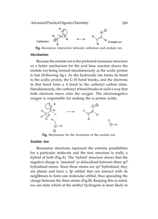 Advanced Practical Organic Chemistry                           269




   Fig. Resonance interaction between carbanion and enolate ion.

Mechanism
     Because the enolate ion is the preferred resonance structure
so a better mechanism for the acid base reaction shows the
enolate ion being formed simultaneously as the acidic proton
is lost (Following fig.). As the hydroxide ion forms its bond
to the acidic proton, the C–H bond breaks, and the electrons
in that bond form a π bond to the carbonyl carbon atom.
Simultaneously, the carbonyl π bond breaks in such a way that
both electrons move onto the oxygen. The electronegative
oxygen is responsible for making the α proton acidic.




       Fig. Mechanism for the formation of the enolate ion.

Enolate Ion
    Resonance structures represent the extreme possibilities
for a particular molecule and the true structure is really a
hybrid of both (Fig.A). The ‘hybrid’ structure shows that the
negative charge is ‘smeared’ or delocalised between three sp2
hybridised atoms. Since these atoms are sp2 hybridised, they
are planar and have a 2p orbital that can interact with its
neighbours to form one molecular orbital, thus spreading the
charge between the three atoms (Fig.B). Keeping this in mind,
we can state which of the methyl hydrogens is most likely to
 
