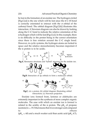 270                           Advanced Practical Organic Chemistry
be lost in the formation of an enolate ion. The hydrogen circled
[Fig.C(a)] is the one which will be lost since the σ C–H bond
is correctly orientated to interact with the π orbital of the
carbonyl bond. The orbital diagram [Fig.C(b)] illustrates this
interaction. A Newman diagram can also be drawn by looking
along the C–C bond to indicate the relative orientation of the
α hydrogen which will be lost [Fig.C(c)]. In this example, there
is no difficulty in the proton being in the correct orientation
since there is free rotation around the C–C single bond.
However, in cyclic systems, the hydrogen atoms are locked in
space and the relative stereochemistry becomes important if
the α proton is to be acidic.




Fig.A. Resonance structures and ‘hybrid’ structure for the enolate ion.




      Fig.B. Interaction of 2p orbitals to form a molecular orbital.




       Fig.C. (a) a proton; (b) orbital diagram illustrating orbital
                   interactions; (c) Newman projection.
    Enolate ions formed from, ketones or aldehydes are
extremely important in the synthesis of more complex organic
molecules. The ease with which an enolate ion is formed is
related to the acidity of the α proton. The pKa of propane
(acetone) is  19.3 that means that it is α stronger acid compared
to                                                          ethane
(pKa  60) and a much weaker acid than acetic acid (pKa 4.7),
 