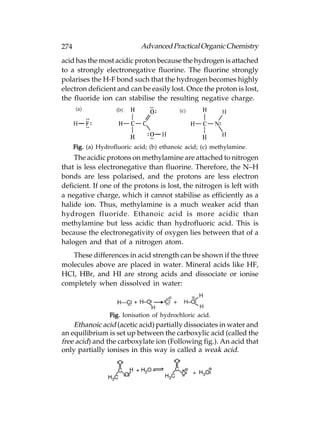 274                           Advanced Practical Organic Chemistry
acid has the most acidic proton because the hydrogen is attached
to a strongly electronegative fluorine. The fluorine strongly
polarises the H-F bond such that the hydrogen becomes highly
electron deficient and can be easily lost. Once the proton is lost,
the fluoride ion can stabilise the resulting negative charge.




      Fig. (a) Hydrofluoric acid; (b) ethanoic acid; (c) methylamine.
    The acidic protons on methylamine are attached to nitrogen
that is less electronegative than fluorine. Therefore, the N–H
bonds are less polarised, and the protons are less electron
deficient. If one of the protons is lost, the nitrogen is left with
a negative charge, which it cannot stabilise as efficiently as a
halide ion. Thus, methylamine is a much weaker acid than
hydrogen fluoride. Ethanoic acid is more acidic than
methylamine but less acidic than hydrofluoric acid. This is
because the electronegativity of oxygen lies between that of a
halogen and that of a nitrogen atom.
   These differences in acid strength can be shown if the three
molecules above are placed in water. Mineral acids like HF,
HCl, HBr, and HI are strong acids and dissociate or ionise
completely when dissolved in water:



                   Fig. Ionisation of hydrochloric acid.
    Ethanoic acid (acetic acid) partially dissociates in water and
an equilibrium is set up between the carboxylic acid (called the
free acid) and the carboxylate ion (Following fig.). An acid that
only partially ionises in this way is called a weak acid.
 