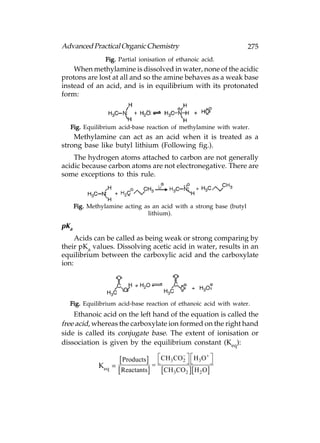 Advanced Practical Organic Chemistry                                 275
                 Fig. Partial ionisation of ethanoic acid.
    When methylamine is dissolved in water, none of the acidic
protons are lost at all and so the amine behaves as a weak base
instead of an acid, and is in equilibrium with its protonated
form:



  Fig. Equilibrium acid-base reaction of methylamine with water.
    Methylamine can act as an acid when it is treated as a
strong base like butyl lithium (Following fig.).
    The hydrogen atoms attached to carbon are not generally
acidic because carbon atoms are not electronegative. There are
some exceptions to this rule.



      Fig. Methylamine acting as an acid with a strong base (butyl
                               lithium).

pKa
     Acids can be called as being weak or strong comparing by
their pKa values. Dissolving acetic acid in water, results in an
equilibrium between the carboxylic acid and the carboxylate
ion:




  Fig. Equilibrium acid-base reaction of ethanoic acid with water.
    Ethanoic acid on the left hand of the equation is called the
free acid, whereas the carboxylate ion formed on the right hand
side is called its conjugate base. The extent of ionisation or
dissociation is given by the equilibrium constant (Keq):
                                                     
                      Products  CH3CO 2   H3O 
                                                 
              Keq =
                     Reactants CH3CO2  H 2 O
 