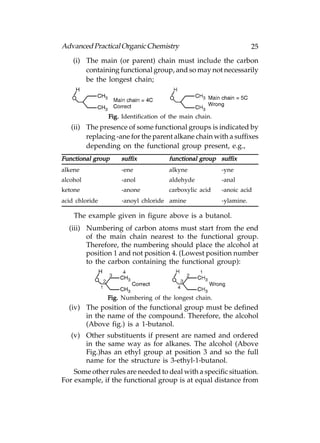 Advanced Practical Organic Chemistry                                 25
    (i) The main (or parent) chain must include the carbon
        containing functional group, and so may not necessarily
        be the longest chain;




                Fig. Identification of the main chain.
   (ii) The presence of some functional groups is indicated by
        replacing -ane for the parent alkane chain with a suffixes
        depending on the functional group present, e.g.,
Functional group    suffix            functional group suffix
alkene              -ene              alkyne             -yne
alcohol             -anol             aldehyde           -anal
ketone              -anone            carboxylic acid    -anoic acid
acid chloride       -anoyl chloride amine                -ylamine.

    The example given in figure above is a butanol.
  (iii) Numbering of carbon atoms must start from the end
        of the main chain nearest to the functional group.
        Therefore, the numbering should place the alcohol at
        position 1 and not position 4. (Lowest position number
        to the carbon containing the functional group):




                Fig. Numbering of the longest chain.
  (iv) The position of the functional group must be defined
       in the name of the compound. Therefore, the alcohol
       (Above fig.) is a 1-butanol.
   (v) Other substituents if present are named and ordered
       in the same way as for alkanes. The alcohol (Above
       Fig.)has an ethyl group at position 3 and so the full
       name for the structure is 3-ethyl-1-butanol.
    Some other rules are needed to deal with a specific situation.
For example, if the functional group is at equal distance from
 