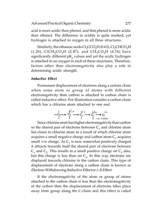 Advanced Practical Organic Chemistry                         277
acid is more acidic than phenol, and that phenol is more acidic
than ethanol. The difference in acidity is quite marked, yet
hydrogen is attached to oxygen in all three structures.
     Similarly, the ethanoic acids Cl3CCO2H (0.63), Cl2CHCO2H
(1.26), ClCH 2 CO 2 H (2.87), and CH 3 CO 2 H (4.76) have
significantly different pKa values and yet the acidic hydrogen
is attached to an oxygen in each of these structures. Therefore,
factors other than electronegativity also play a role in
determining acidic strength.

Inductive Effect
    Permanent displacement of electrons along a certain chain
when some atom or group of atoms with different
electronegativity than carbon is attached to carbon chain is
called inductive effect. For illustration consider a carbon chain
which has a chlorine atom attached to one end.




     Since chlorine atom has higher electronegativity than carbon
so the shared pair of electrons between C1 and chlorine atom
lies closer to chlorine atom as a result of which chlorine atom
acquires a small negative charge and carbon atom C1 acquires
small +ve charge. As C1 is now somewhat positively charged
it attracts towards itself the shared pair of electrons between
C1 and C2. This results in a small positive charge on C2 also,
but this charge is less than on C1. In this way electrons are
displaced towards chlorine in the carbon chain. This type of
displacement of electrons along a carbon chain is known as
Electron Withdrawing Inductive Effect or (–I) Effect.
    If the electronegativity of the atom or group of atoms
attached to the carbon chain is less than the electronegativity
of the carbon then the displacement of electrons takes place
away from group along the C-chain and this effect is called
 