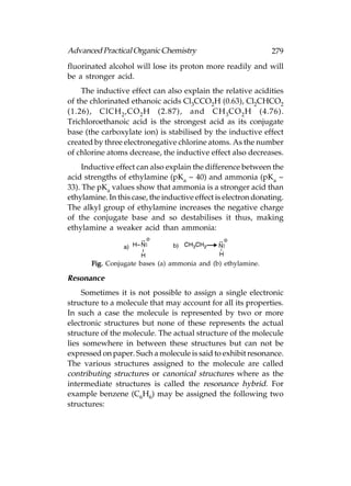 Advanced Practical Organic Chemistry                            279
fluorinated alcohol will lose its proton more readily and will
be a stronger acid.
    The inductive effect can also explain the relative acidities
of the chlorinated ethanoic acids Cl3CCO2H (0.63), Cl2CHCO2
(1.26), ClCH 2 ,CO 2 H (2.87), and CH 3CO 2 H (4.76).
Trichloroethanoic acid is the strongest acid as its conjugate
base (the carboxylate ion) is stabilised by the inductive effect
created by three electronegative chlorine atoms. As the number
of chlorine atoms decrease, the inductive effect also decreases.
     Inductive effect can also explain the difference between the
acid strengths of ethylamine (pKa ~ 40) and ammonia (pKa ~
33). The pKa values show that ammonia is a stronger acid than
ethylamine. In this case, the inductive effect is electron donating.
The alkyl group of ethylamine increases the negative charge
of the conjugate base and so destabilises it thus, making
ethylamine a weaker acid than ammonia:



       Fig. Conjugate bases (a) ammonia and (b) ethylamine.

Resonance
     Sometimes it is not possible to assign a single electronic
structure to a molecule that may account for all its properties.
In such a case the molecule is represented by two or more
electronic structures but none of these represents the actual
structure of the molecule. The actual structure of the molecule
lies somewhere in between these structures but can not be
expressed on paper. Such a molecule is said to exhibit resonance.
The various structures assigned to the molecule are called
contributing structures or canonical structures where as the
intermediate structures is called the resonance hybrid. For
example benzene (C6H6) may be assigned the following two
structures:
 