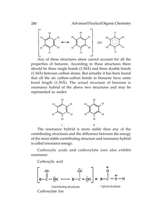 280                     Advanced Practical Organic Chemistry




    Any of these structures alone cannot account for all the
properties of benzene. According to these structures there
should be three single bonds (1.54Å) and three double bonds
(1.34Å) between carbon atoms. But actually it has been found
that all the six carbon-carbon bonds in benzene have same
bond length (1.39Å). The actual structure of benzene is
resonance hybrid of the above two structures and may be
represented as under:




     The resonance hybrid is more stable than any of the
contributing structures and the difference between the energy
of the most stable contributing structure and resonance hybrid
is called resonance energy.
    Carboxylic acids and carboxylate ions also exhibit
resonance.
      Carboxylic acid




      Carboxylate Ion
 