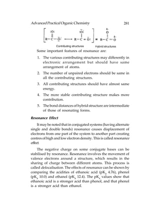 Advanced Practical Organic Chemistry                          281




    Some important features of resonance are:
    1. The various contributing structures may differently in
       electronic arrangement but should have same
       arrangement of atoms.
    2. The number of unpaired electrons should be same in
       all the contributing structures.
    3. All contributing structures should have almost same
       energy.
    4. The more stable contributing structure makes more
       contribution.
    5. The bond distances of hybrid structure are intermediate
       of those of resonating forms.

Resonance Effect
     It may be noted that in conjugated systems (having alternate
single and double bonds) resonance causes displacement of
electrons from one part of the system to another part creating
centres of high and low electron density. This is called resonance
effect.
    The negative charge on some conjugate bases can be
stabilised by resonance. Resonance involves the movement of
valence electrons around a structure, which results in the
sharing of charge between different atoms. This process is
called delocalisation. The effects of resonance can be shown by
comparing the acidities of ethanoic acid (pKa 4.76), phenol
(pKa 10.0) and ethanol (pKa 12.4). The pKa values show that
ethanoic acid is a stronger acid than phenol, and that phenol
is a stronger acid than ethanol.
 