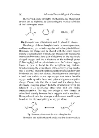282                         Advanced Practical Organic Chemistry
    The varying acidic strengths of ethanoic acid, phenol and
ethanol can be explained by considering the relative stabilities
of their conjugate bases:




  Fig. Conjugate bases of (a) ethanoic acid; (b) phenol; (c) ethanol.
    The charge of the carboxylate ion is on an oxygen atom,
and because oxygen is electronegative so the charge is stabilised.
However, the charge can be shared with the other oxygen
leading to delocalisation of the charge. This arises by a resonance
interaction between a lone pair of electrons on the negatively
charged oxygen and the π electrons of the carbonyl group
(Following fig.). A lone pair of electrons on the ‘bottom’ oxygen
forms a new π bond to the neighbouring carbon.
Simultaneously, the weak π bond of the carbonyl group breaks.
This is essential or else the carbonyl carbon would end up with
five bonds and that is not allowed. Both electrons in the original
π bond now end up on the ‘top’ oxygen that means that this
oxygen ends up with three lone pairs and gains a negative
charge. Please note that the π bond and the charge have
effectively ‘swapped places’. Both the structures involved are
referred to as resonance structures and are easily
interconvertible. The negative charge is now shared or
delocalised equally between both oxygens and is stabilised.
Hence, ethanoic acid is a stronger acid than one would expect
based on the electronegativity of oxygen alone.




          Fig. Resonance interaction for the carboxylate ion.
      Phenol is less acidic than ethanoic acid but is more acidic
 