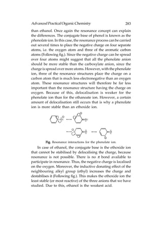 Advanced Practical Organic Chemistry                          283
than ethanol. Once again the resonance concept can explain
the differences. The conjugate base of phenol is known as the
phenolate ion. In this case, the resonance process can be carried
out several times to place the negative charge on four separate
atoms, i.e. the oxygen atom and three of the aromatic carbon
atoms (Following fig.). Since the negative charge can be spread
over four atoms might suggest that all the phenolate anion
should be more stable than the carboxylate anion, since the
charge is spread over more atoms. However, with the phenolate
ion, three of the resonance structures place the charge on a
carbon atom that is much less electronegative than an oxygen
atom. These resonance structures will therefore be far less
important than the resonance structure having the charge on
oxygen. Because of this, delocalisation is weaker for the
phenolate ion than for the ethanoate ion. However, a certain
amount of delocalisation still occurs that is why a phenolate
ion is more stable than an ethoxide ion.




         Fig. Resonance interactions for the phenolate ion.
    In case of ethanol, the conjugate base is the ethoxide ion
that cannot be stabilised by delocalising the charge, because
resonance is not possible. There is no π bond available to
participate in resonance. Thus, the negative charge is localised
on the oxygen. Moreover, the inductive donating effect of the
neighbouring alkyl group (ethyl) increases the charge and
destabilises it (Following fig.). This makes the ethoxide ion the
least stable (or most reactive) of the three anions that we have
studied. Due to this, ethanol is the weakest acid.
 