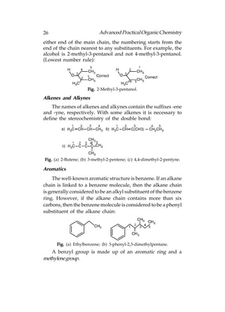 26                          Advanced Practical Organic Chemistry
either end of the main chain, the numbering starts from the
end of the chain nearest to any substituents. For example, the
alcohol is 2-methyl-3-pentanol and not 4-methyl-3-pentanol.
(Lowest number rule):




                      Fig. 2-Methyl-3-pentanol.

Alkenes and Alkynes
    The names of alkenes and alkynes contain the suffixes -ene
and -yne, respectively. With some alkenes it is necessary to
define the stereochemistry of the double bond:




Fig. (a) 2-Butene; (b) 3-methyl-2-pentene; (c) 4,4-dimethyl-2-pentyne.

Aromatics
     The well-known aromatic structure is benzene. If an alkane
chain is linked to a benzene molecule, then the alkane chain
is generally considered to be an alkyl substituent of the benzene
ring. However, if the alkane chain contains more than six
carbons, then the benzene molecule is considered to be a phenyl
substituent of the alkane chain:




      Fig. (a) Ethylbenzene; (b) 3-phenyl-2,3-dimethylpentane.
   A benzyl group is made up of an aromatic ring and a
methylene group.
 