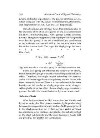 288                        Advanced Practical Organic Chemistry
neutral molecules (e.g. amines). The pKb for ammonia is 4.74,
which compares with pKb values for methylamine, ethylamine,
and propylamine of 3.36, 3.25 and 3.33 respectively.
    The alkylamines are stronger bases than ammonia due to
the inductive effect of an alkyl group on the alkyl ammonium
ion (RNH3–) (Following fig.). Alkyl groups donate electrons
towards a neighbouring positive centre gets partially dispersed
over the alkyl group. If the ion is stabilised, the equilibrium
of the acid-base reaction will shift to the ion, that means that
the amine is more basic. The larger the alkyl group, the more
s      i     g     n      i     f      i     c     a     n     t
this effect.




Fig. Inductive effects of an alkyl group on the alkyl ammonium ion.
    If one alkyl group can influence the basicity of an amine,
then further alkyl groups should have an even greater inductive
effect. Therefore, one might expect secondary and tertiary
amine is to be stronger bases than primary amines. In fact, this
is not necessarily the case. There is no easy relationship between
basicity and the number of alkyl groups attached to nitrogen.
Although the inductive effect of more alkyl groups is certainly
greater, this effect is counterbalanced by a solvation effect.

Solvation Effects
     After the formation of an alkyl ammonium ion, it is solvated
by water molecules. This process involves hydrogen bonding
between the oxygen atom of water and any N–H. group present
in the alkyl ammonium ion (Following fig.). Water solvation
is a stabilising factor that is as important as the inductive effect
of the alkyl substituents and the more hydrogen bonds that
are possible, the greater the stabilisation.
 