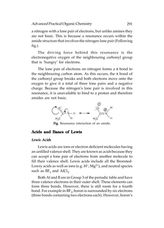 Advanced Practical Organic Chemistry                        291
a nitrogen with a lone pair of electrons, but unlike amines they
are not basic. This is because a resonance occurs within the
amide structure that involves the nitrogen lone pair (Following
fig.).
    The driving force behind this resonance is the
electronegative oxygen of the neighbouring carbonyl group
that is ‘hungry’ for electrons.
    The lone pair of electrons on nitrogen forms a π bond to
the neighbouring carbon atom. As this occurs, the π bond of
the carbonyl group breaks and both electrons move onto the
oxygen to give it a total of three lone pairs and a negative
charge. Because the nitrogen’s lone pair is involved in this
resonance, it is unavailable to bind to a proton and therefore
amides are not basic.




              Fig. Resonance interaction of an amide.

                   Lewis
Acids and Bases of L ewis

Lewis Acids
     Lewis acids are ions or electron deficient molecules having
an unfilled valence shell. They are known as acids because they
can accept a lone pair of electrons from another molecule to
fill their valence shell. Lewis acids include all the Bronsted-
Lowry acids as well as ions (e.g. H+, Mg2+), and neutral species
such as BF3 and AlCl3.
    Both Al and B are in Group 3 of the periodic table and have
three valence electrons in their outer shell. These elements can
form three bonds. However, there is still room for a fourth
bond. For example in BF3, boron is surrounded by six electrons
(three bonds containing two electrons each). However, boron’s
 