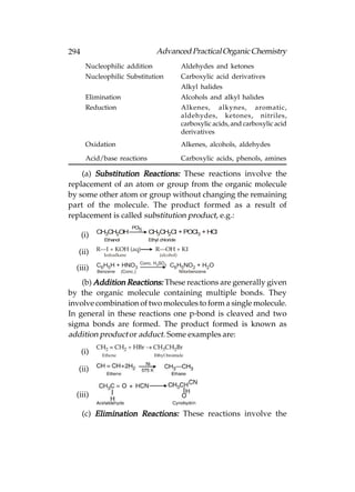 294                                      Advanced Practical Organic Chemistry
       Nucleophilic addition                          Aldehydes and ketones
       Nucleophilic Substitution                      Carboxylic acid derivatives
                                                      Alkyl halides
       Elimination                                    Alcohols and alkyl halides
       Reduction                                      Alkenes, alkynes, aromatic,
                                                      aldehydes, ketones, nitriles,
                                                      carboxylic acids, and carboxylic acid
                                                      derivatives
       Oxidation                                      Alkenes, alcohols, aldehydes

       Acid/base reactions                            Carboxylic acids, phenols, amines

    (a) Substitution Reactions: These reactions involve the
replacement of an atom or group from the organic molecule
by some other atom or group without changing the remaining
part of the molecule. The product formed as a result of
replacement is called substitution product, e.g.:
                             PCl5
            CH3CH2OH                 CH3CH2Cl         + POCl3 + HCl
      (i)
              Ethanol                Ethyl chloride

            R—I + KOH (aq)              R—OH + KI
   (ii)       Iodoalkane                  (alcohol)
                                  Conc. H 2SO4
            C6H5H + HNO3                         C6H5NO2 + H2O
  (iii)     Benzene     (Conc.)                       Nitorbenzene

    (b) Addition Reactions: These reactions are generally given
by the organic molecule containing multiple bonds. They
involve combination of two molecules to form a single molecule.
In general in these reactions one p-bond is cleaved and two
sigma bonds are formed. The product formed is known as
addition product or adduct. Some examples are:

      (i)

   (ii)


  (iii)

      (c) Elimination Reactions: These reactions involve the
 