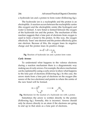 296                       Advanced Practical Organic Chemistry
a hydroxide ion and a proton to form water (Following fig.).
    The hydroxide ion is a nucleophile and the proton is an
electrophile. A reaction occurs between the nucleophilic centre
(the oxygen) and the electrophilic centre (the hydrogen) and
water is formed. A new bond is formed between the oxygen
of the hydroxide ion and the proton. The mechanism of this
reaction suggests that a lone pair of electrons from oxygen is
used to form a bond to the proton. In this way, the oxygen
effectively ‘loses’ one electron and the proton effectively gains
one electron. Because of this, the oxygen loses its negative
charge and the proton loses its positive charge.
                             –   +
                        H—O + H        O
                                      H H
      Fig. Reaction of hydroxide ion and a proton form water.

Curly Arrows
    To understand what happens to the valence electrons
during a reaction mechanism there is a diagrammatic way
making use of curly arrows. For example, the above mechanism
can be explained by using a curly arrow to show what happens
to the lone pair of electrons (Following fig.). In this case, the
arrow starts from a lone pair of electrons on the oxygen (the
source of the two electrons) and points to where the centre of
the new bond will be formed.




 Fig. Mechanism for the reaction of a hydroxide ion with a proton.
    Sometimes the arrow is written directly to the proton
(Following fig.). Formally, this is incorrect. Arrows should
only be drawn directly to an atom if the electrons are going
to end up to that atom as a lone pair of electrons.
 
