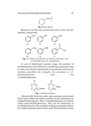 Advanced Practical Organic Chemistry                                 27

                                            CH2




                                 Fig. Benzyl group.
   Benzene is not the only parent name that can be used for
aromatic compounds:




      Fig. (a) Toluene; (b) phenol; (c) aniline; (d) benzoic acid;
                 (e) benzalde-hyde; (f) acetophenone.
    In case of distributed aromatic rings, the position of
substituents has to be defined by numbering around the ring,
in such a way that the substituents are positioned at the lowest
numbers possible, for example, the structure is 1,3-
dichlorobenzene                       and                    not
1,5-dichlorobenzene:
                    Cl                            Cl
                                                  1
                         1                   2
                6            2                          6
                                                            Wrong
                             3    Correct
                5            Cl              3         5 Cl
                    4                             4
                         Fig. 1,3-Dichlorobenzene.
    Alternatively, the terms ortho, meta, and para can be used.
These terms define the relative position of one substituent to
another(Following fig.). Thus, 1,3-dichlorobenzene can also be
called meta-dichlorobenzene . This can be shortened to
m-dichlorobenzene. The examples in figure given below shows
how different parent names can be used. The substituent which
 