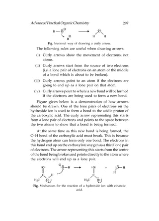 Advanced Practical Organic Chemistry                           297




           Fig. Incorrect way of drawing a curly arrow.
   The following rules are useful when drawing arrows:
   (i) Curly arrows show the movement of electrons, not
       atoms.
   (ii) Curly arrows start from the source of two electrons
        (i.e. a lone pair of electrons on an atom or the middle
        of a bond which is about to be broken).
  (iii) Curly arrows point to an atom if the electrons are
        going to end up as a lone pair on that atom.
  (iv) Curly arrows point to where a new bond will be formed
       if the electrons are being used to form a new bond.
    Figure given below is a demonstration of how arrows
should be drawn. One of the lone pairs of electrons on the
hydroxide ion is used to form a bond to the acidic proton of
the carboxylic acid. The curly arrow representing this starts
from a lone pair of electrons and points to the space between
the two atoms to show that a bond is being formed.
     At the same time as this new bond is being formed, the
O–H bond of the carboxylic acid must break. This is because
the hydrogen atom can form only one bond. The electrons in
this bond end up on the carboxylate oxygen as a third lone pair
of electrons. The arrow representing this starts from the centre
of the bond being broken and points directly to the atom where
the electrons will end up as a lone pair.




 Fig. Mechanism for the reaction of a hydroxide ion with ethanoic
                               acid.
 
