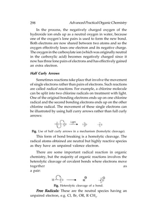 298                        Advanced Practical Organic Chemistry
    In the process, the negatively charged oxygen of the
hydroxide ion ends up as a neutral oxygen in water, because
one of the oxygen’s lone pairs is used to form the new bond.
Both electrons are now shared between two atoms and so the
oxygen effectively loses one electron and its negative charge.
The oxygen in the carboxylate ion (which was originally neutral
in the carboxylic acid) becomes negatively charged since it
now has three lone pairs of electrons and has effectively gained
an extra electron.

Half Curly Arrows
     Sometimes reactions take place that involve the movement
of single electrons rather than pairs of electrons. Such reactions
are called radical reactions. For example, a chlorine molecule
can be split into two chlorine radicals on treatment with light.
One of the original bonding electrons ends up on one chlorine
radical and the second bonding electrons ends up on the other
chlorine radical. The movement of these single electrons can
be illustrated by using half curry arrows rather than full curly
arrows:



 Fig. Use of half curly arrows in a mechanism (homolytic cleavage).
    This form of bond breaking is a homolytic cleavage. The
radical atoms obtained are neutral but highly reactive species
as they have an unpaired valence electron.
    There are some important radical reaction in organic
chemistry, but the majority of organic reactions involves the
heterolytic cleavage of covalent bonds where electrons move
together                                                   as
a pair:



                Fig. Heterolytic cleavage of a bond.
   Free Radicals: These are the neutral species having an
unpaired electron, e.g. Cl, Br, OR, R CH3.
 