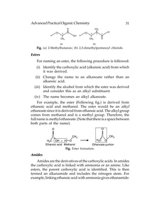 Advanced Practical Organic Chemistry                                31




   Fig. (a) 2-Methylbutanoic; (b) 2,3-dimethylpentanoyl chloride.

Esters
    For naming an ester, the following procedure is followed:
   (i) Identify the carboxylic acid (alkanoic acid) from which
       it was derived.
   (ii) Change the name to an alkanoate rather than an
        alkanoic acid.
  (iii) Identify the alcohol from which the ester was derived
        and consider this as an alkyl substituent.
  (iv) The name becomes an alkyl alkanoate.
     For example, the ester (Following fig.) is derived from
ethanoic acid and methanol. The ester would be an alkyl
ethanoate since it is derived from ethanoic acid. The alkyl group
comes from methanol and is a methyl group. Therefore, the
full name is methyl ethanoate. (Note that there is a space between
both parts of the name).




                       Fig. Ester formation.

Amides
    Amides are the derivatives of the carboxylic acids. In amides
the carboxylic acid is linked with ammonia or an amine. Like
esters, the parent carboxylic acid is identified. This is then
termed an alkanamide and includes the nitrogen atom. For
example, linking ethanoic acid with ammonia gives ethanamide:
 