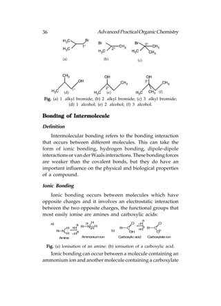 36                               Advanced Practical Organic Chemistry




Fig. (a) 1° alkyl bromide; (b) 2° alkyl bromide; (c) 3° alkyl bromide;
              (d) 1° alcohol; (e) 2° alcohol; (f) 3° alcohol.

Bonding of Intermolecule

Definition
    Intermolecular bonding refers to the bonding interaction
that occurs between different molecules. This can take the
form of ionic bonding, hydrogen bonding, dipole-dipole
interactions or van der Waals interactions. These bonding forces
are weaker than the covalent bonds, but they do have an
important influence on the physical and biological properties
of a compound.

Ionic Bonding
   Ionic bonding occurs between molecules which have
opposite charges and it involves an electrostatic interaction
between the two opposite charges, the functional groups that
most easily ionise are amines and carboxylic acids:
                                                              +
     a)                    + H                      O    –H             O
                   +
               H +H    R   N HH             R    C            + R     C
                                                         +H
          R N :    +                   b)         OH                   O
                                                                        –
               H –H
           Amine     Ammonium ion           Carboxylic acid       Carboxylate ion

 Fig. (a) lonisation of an amine: (b) ionisation of a carboxylic acid.
  Ionic bonding can occur between a molecule containing an
ammonium ion and another molecule containing a carboxylate
 