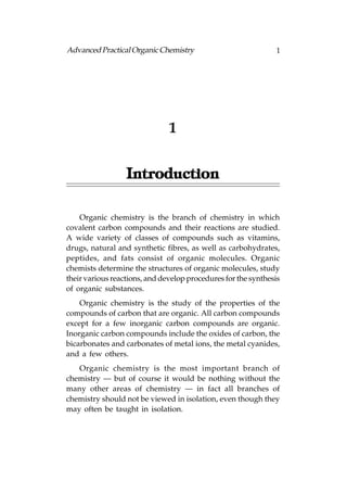 Advanced Practical Organic Chemistry                           1




                               1


                  Introduction

    Organic chemistry is the branch of chemistry in which
covalent carbon compounds and their reactions are studied.
A wide variety of classes of compounds such as vitamins,
drugs, natural and synthetic fibres, as well as carbohydrates,
peptides, and fats consist of organic molecules. Organic
chemists determine the structures of organic molecules, study
their various reactions, and develop procedures for the synthesis
of organic substances.
    Organic chemistry is the study of the properties of the
compounds of carbon that are organic. All carbon compounds
except for a few inorganic carbon compounds are organic.
Inorganic carbon compounds include the oxides of carbon, the
bicarbonates and carbonates of metal ions, the metal cyanides,
and a few others.
   Organic chemistry is the most important branch of
chemistry — but of course it would be nothing without the
many other areas of chemistry — in fact all branches of
chemistry should not be viewed in isolation, even though they
may often be taught in isolation.
 