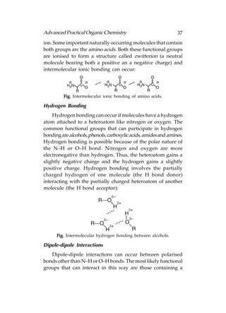 Advanced Practical Organic Chemistry                            37
ion. Some important naturally occurring molecules that contain
both groups arc the amino acids. Both these functional groups
are ionised to form a structure called zwitterion (a neutral
molecule bearing both a positive an a negative charge) and
intermolecular ionic bonding can occur:




         Fig. Intermolecular ionic bonding of amino acids.

Hydrogen Bonding
    Hydrogen bonding can occur if molecules have a hydrogen
atom attached to a heteroatom like nitrogen or oxygen. The
common functional groups that can participate in hydrogen
bonding are alcohols, phenols, carboxylic acids, amides and amines.
Hydrogen bonding is possible because of the polar nature of
the N–H or O–H bond. Nitrogen and oxygen are more
electronegative than hydrogen. Thus, the heteroatom gains a
slightly negative charge and the hydrogen gains a slightly
positive charge. Hydrogen bonding involves the partially
charged hydrogen of one molecule (the H bond donor)
interacting with the partially charged heteroatom of another
molecule (the H bond acceptor):




      Fig. Intermolecular hydrogen bonding between alcohols.

Dipole-dipole Interactions
   Dipole-dipole interactions can occur between polarised
bonds other than N–H or O–H bonds. The most likely functional
groups that can interact in this way are those containing a
 