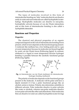 Advanced Practical Organic Chemistry                              39
    The types of molecules involved in this form of
intermolecular bonding are ‘fatty’ molecules that do not dissolve
easily in water and such molecules are called hydrophobic (water-
hating). Hydrophobic molecules can dissolve in non-polar,
hydrophobic solvents because of van der Waals interactions
and so this form of intermolecular bonding is also called a
hydrophobic interaction.

Reactions and Properties
              Properties

Properties
    The chemical and physical properties of an organic
compound depend on the sort of intermolecular bonding forces
present, which in turn depends on the functional group present.
A molecule like methane has a low boiling point and is a gas
at room temperature because its molecules are bound together
by weak van der Waals forces [Following fig(a)]. In contrast,
methanol is a liquid at room temperature because hydrogen
bonding is possible between the alcoholic functional groups
[Following fig(b)].




 Fig. (a) Intermolecular van der Waals (methane); (b) intermolecular
                    hydrogen bonding (methanol).
    The polarity of molecules depends on the functional groups
present in the molecule. A molecule will be polar and have a
dipole moment if it has a polar functional groups like an
alcohol, amine or ketone. Polarity also determines solubility in
different solvents. Polar molecules dissolve in polar solvents
like water or alcohols, whereas non-polar molecules dissolve
in non-polar solvents like ether and chloroform. Polar molecules
that can dissolve in water are called hydrophilic (water-loving)
 