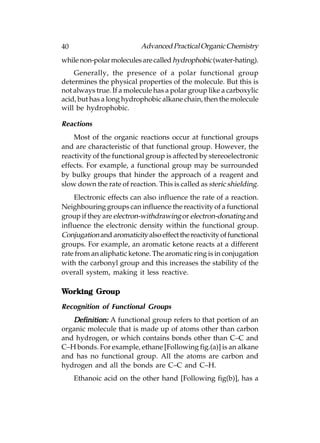 40                         Advanced Practical Organic Chemistry
while non-polar molecules are called hydrophobic (water-hating).
    Generally, the presence of a polar functional group
determines the physical properties of the molecule. But this is
not always true. If a molecule has a polar group like a carboxylic
acid, but has a long hydrophobic alkane chain, then the molecule
will be hydrophobic.

Reactions
    Most of the organic reactions occur at functional groups
and are characteristic of that functional group. However, the
reactivity of the functional group is affected by stereoelectronic
effects. For example, a functional group may be surrounded
by bulky groups that hinder the approach of a reagent and
slow down the rate of reaction. This is called as steric shielding.
    Electronic effects can also influence the rate of a reaction.
Neighbouring groups can influence the reactivity of a functional
group if they are electron-withdrawing or electron-donating and
influence the electronic density within the functional group.
Conjugation and aromaticity also effect the reactivity of functional
groups. For example, an aromatic ketone reacts at a different
rate from an aliphatic ketone. The aromatic ring is in conjugation
with the carbonyl group and this increases the stability of the
overall system, making it less reactive.

Working Group
Recognition of Functional Groups
   Definition: A functional group refers to that portion of an
organic molecule that is made up of atoms other than carbon
and hydrogen, or which contains bonds other than C–C and
C–H bonds. For example, ethane [Following fig.(a)] is an alkane
and has no functional group. All the atoms are carbon and
hydrogen and all the bonds are C–C and C–H.
     Ethanoic acid on the other hand [Following fig(b)], has a
 