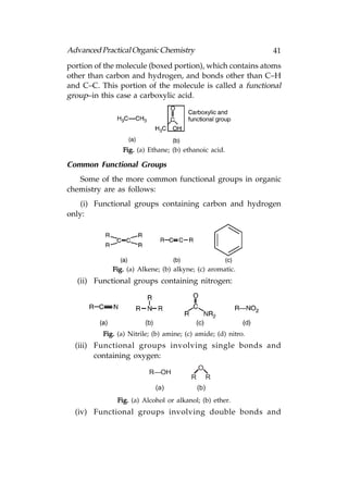 Advanced Practical Organic Chemistry                           41
portion of the molecule (boxed portion), which contains atoms
other than carbon and hydrogen, and bonds other than C–H
and C–C. This portion of the molecule is called a functional
group–in this case a carboxylic acid.




                Fig. (a) Ethane; (b) ethanoic acid.

Common Functional Groups
   Some of the more common functional groups in organic
chemistry are as follows:
    (i) Functional groups containing carbon and hydrogen
only:




             Fig. (a) Alkene; (b) alkyne; (c) aromatic.
  (ii) Functional groups containing nitrogen:




          Fig. (a) Nitrile; (b) amine; (c) amide; (d) nitro.
  (iii) Functional groups involving single bonds and
        containing oxygen:
                                             O
                          R—OH
                                         R         R
                            (a)              (b)
               Fig. (a) Alcohol or alkanol; (b) ether.
  (iv) Functional groups involving double bonds and
 