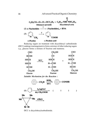 46                          Advanced Practical Organic Chemistry




      (2)

      (3)



        Reducing sugars on treatment with dicyclohexyl carbodiimide
(DCC) undergo rearrangement to form a mixture of other reducing sugars
e.g., glucose forms a mixture of fructose and mannose.




      Suitable Mechanism for the Reaction :




      (1)                                (        i        i         )




      DCC is dicyclohexylcarbodiimide.
 