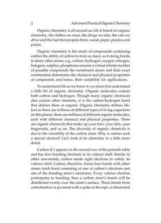 2                         Advanced Practical Organic Chemistry
    Organic chemistry is all around us, life is based on organic
chemistry, the clothes we wear, the drugs we take, the cars we
drive and the fuel that propels them, wood, paper, plastics and
paints.
    Organic chemistry is the study of compounds containing
carbon the ability of carbon to form as many as 4 strong bonds
to many other atoms, e.g., carbon, hydrogen, oxygen, nitrogen,
halogens, sulphur, phosphorus ensures a virtual infinite number
of possible compounds the constituent atoms and their exact
combination determines the chemical and physical properties
of compounds and hence, their suitability for applications.
     To understand life as we know it, we must first understand
a little bit of organic chemistry. Organic molecules contain
both carbon and hydrogen. Though many organic chemicals
also contain other elements, it is the carbon-hydrogen bond
that defines them as organic. Organic chemistry defines life.
Just as there are millions of different types of living organisms
on this planet, there are millions of different organic molecules,
each with different chemical and physical properties. There
are organic chemicals that make up your hair, your skin, your
fingernails, and so on. The diversity of organic chemicals is
due to the versatility of the carbon atom. Why is carbon such
a special element? Let’s look at its chemistry in a little more
detail.
     Carbon (C) appears in the second row of the periodic table
and has four bonding electrons in its valence shell. Similar to
other non-metals, carbon needs eight electrons to satisfy its
valence shell. Carbon, therefore, forms four bonds with other
atoms (each bond consisting of one of carbon’s electrons and
one of the bonding atom’s electrons). Every valence electron
participates in bonding, thus a carbon atom’s bonds will be
distributed evenly over the atom’s surface. These bonds form
a tetrahedron (a pyramid with a spike at the top), as illustrated
 