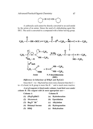 Advanced Practical Organic Chemistry                               47




       A carboxylic acid cannot be directly converted to an acid amide
by the action of an amine. Hence the need of a dehydrating agent like
DCC. The acid is converted to a compound with a better leaving group.




     Difference in behaviour of RMgX and R2CuLi:
     Since the C—to—Mg bond has more ionic character than the C—
to—Cu bond, its R group is more like R : – and is much more reactive.
     A set of reagents is listed under column A and their uses under
column B. The reagent with its most appropriate use—
     Column A                         Column B
     (1) (Ph3P)3RhCl                 (a) Hydroboration
     (2) 18-crown-6                  (b) Epoxidation
                 +   –
     (3) Bu4N Br                     (c) Alkylation
     (4) Disiamyl borane             (d) Hydrogenation
     (5) DDQ                         (e) Dehydration
 