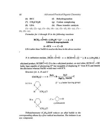 48                         Advanced Practical Organic Chemistry
      (6) DCC                       (f)   Dehydrogenation
        (7) CH3CO3H                 (g) Cation complexing
        (8) LDA                     (h) Phase transfer catalysis
        (1)—(d), (2)—(g), (3)—(h), (4)—{a), (5)—(f), (6)—(e), (7)—
(b), (8)—(c).
        Formulas for A through D in the following reactions




      LDA rather than NaOEt is used as the base in the abvoe reaction
:




      Structure for A, B and C




      (a)




       Tributylstannane (C4H9)3SnH reduces an alkyl halide to the
corresponding alkane by a free radical mechanism. The initiator is an
azo compound,
 