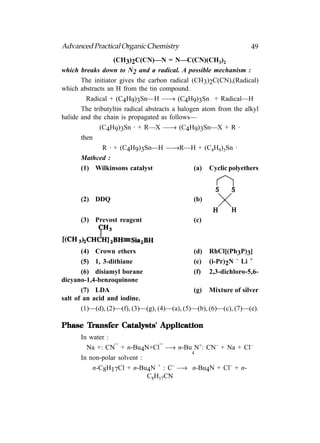 Advanced Practical Organic Chemistry                               49
                   (CH3)2C(CN)—N = N—C(CN)(CH3)2
which breaks down to N2 and a radical. A possible mechanism :
       The initiator gives the carbon radical (CH3)2C(CN),(Radical)
which abstracts an H from the tin compound.
         Radical + (C4H9)3Sn—H —→ (C4H9)3Sn + Radical—H
       The tributyltin radical abstracts a halogen atom from the alkyl
halide and the chain is propagated as follows—
              (C4H9)3Sn · + R—X —→ (C4H9)3Sn—X + R ·
       then
               R · + (C4H9)3Sn—H —→R—H + (C4H9)3Sn ·
       Mathced :
       (1) Wilkinsons catalyst                  (a) Cyclic polyethers



      (2) DDQ                                 (b)


      (3) Prevost reagent                      (c)



       (4) Crown ethers                       (d) RhCl[(Ph3P)3]
       (5) 1, 3-dithiane                      (e) (i-Pr)2N – Li +
       (6) disiamyl borane                    (f) 2,3-dichloro-5,6-
dicyano-1,4-benzoquinone
       (7) LDA                                (g) Mixture of silver
salt of an acid and iodine.
       (1)—(d), (2)—(f), (3)—(g), (4)—(a), (5)—(b), (6)—(c), (7)—(e).

      Transfer
Phase Transfer Catalysts' Application
      In water :
                  –             –
        Na +: CN + n-Bu4N+Cl –→ n-Bu N+: CN– + Na + Cl–
                                       4
      In non-polar solvent :
          n-C8H17Cl + n-Bu4N + : C– –→ n-Bu4N + Cl– + n-
                             C8H17CN
 
